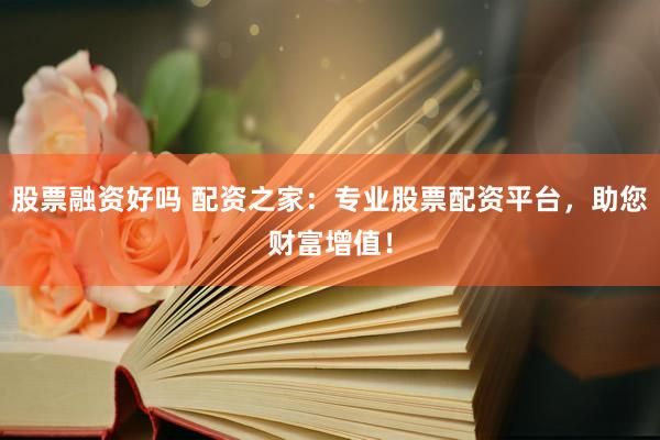 股票融资好吗 配资之家：专业股票配资平台，助您财富增值！