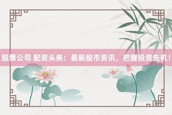 股票公司 配资头条：最新股市资讯，把握投资先机！
