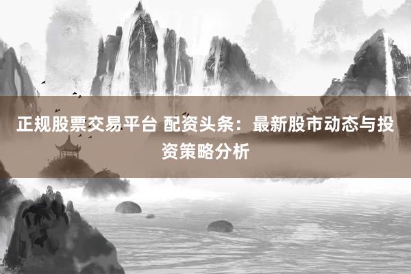 正规股票交易平台 配资头条：最新股市动态与投资策略分析