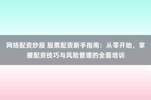网络配资炒股 股票配资新手指南：从零开始，掌握配资技巧与风险管理的全面培训