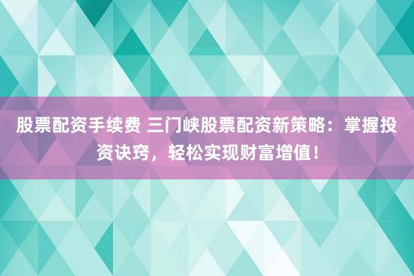股票配资手续费 三门峡股票配资新策略：掌握投资诀窍，轻松实现财富增值！