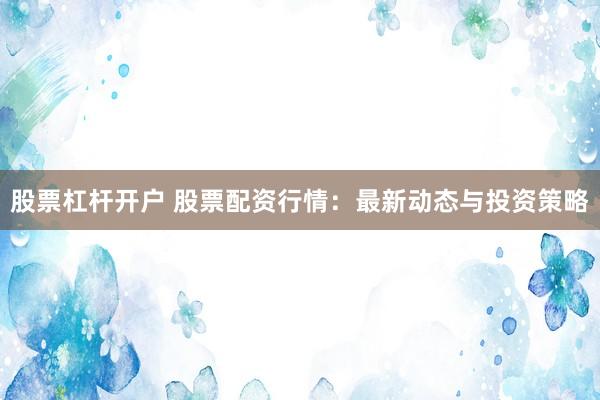 股票杠杆开户 股票配资行情：最新动态与投资策略