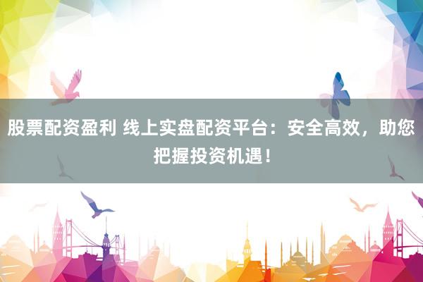 股票配资盈利 线上实盘配资平台：安全高效，助您把握投资机遇！