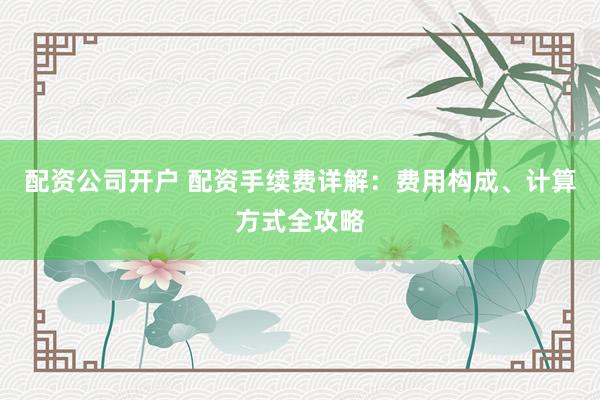 配资公司开户 配资手续费详解：费用构成、计算方式全攻略