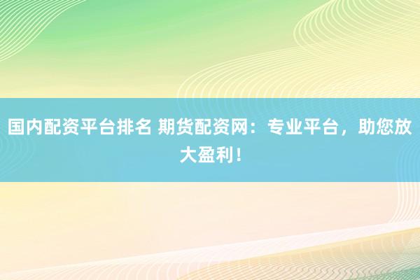 国内配资平台排名 期货配资网：专业平台，助您放大盈利！