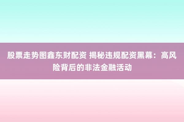 股票走势图鑫东财配资 揭秘违规配资黑幕：高风险背后的非法金融活动