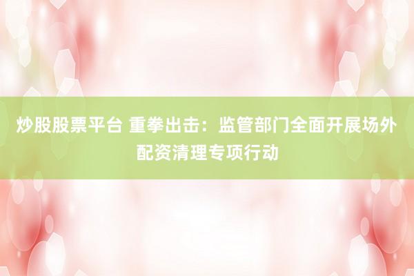 炒股股票平台 重拳出击：监管部门全面开展场外配资清理专项行动