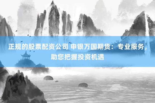 正规的股票配资公司 申银万国期货：专业服务，助您把握投资机遇