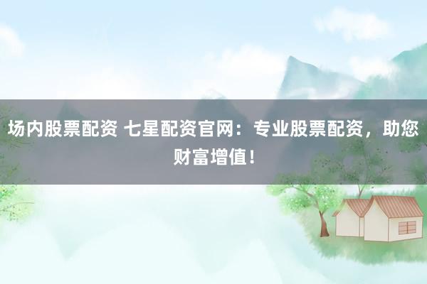 场内股票配资 七星配资官网：专业股票配资，助您财富增值！