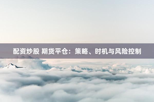 配资炒股 期货平仓：策略、时机与风险控制