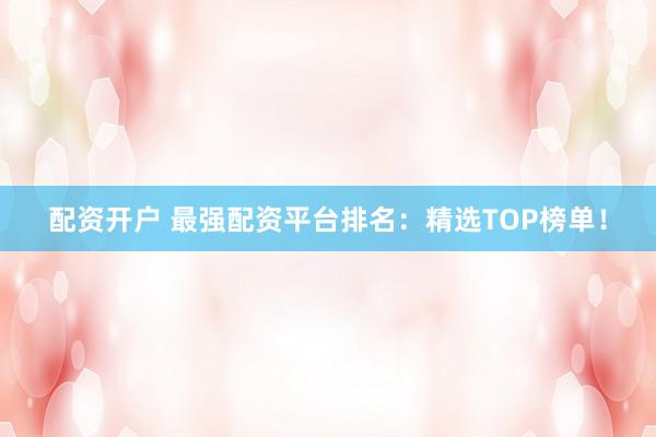 配资开户 最强配资平台排名：精选TOP榜单！