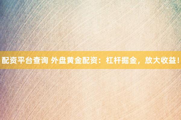 配资平台查询 外盘黄金配资：杠杆掘金，放大收益！