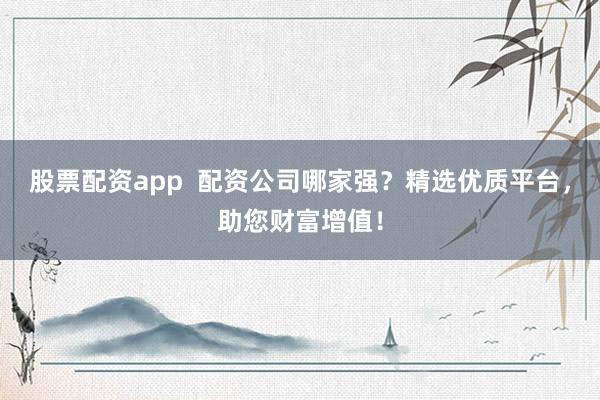 股票配资app  配资公司哪家强？精选优质平台，助您财富增值！