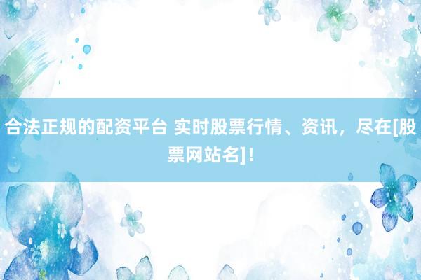 合法正规的配资平台 实时股票行情、资讯，尽在[股票网站名]！