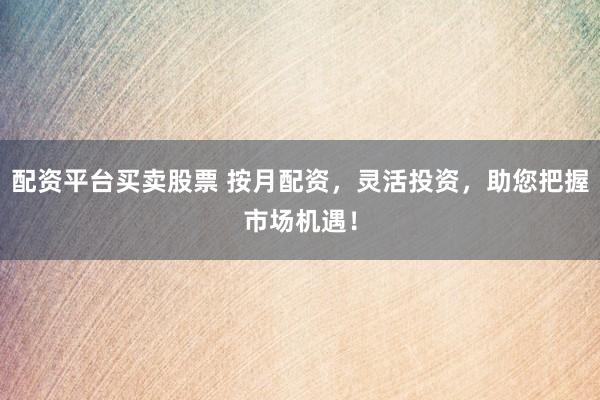 配资平台买卖股票 按月配资，灵活投资，助您把握市场机遇！