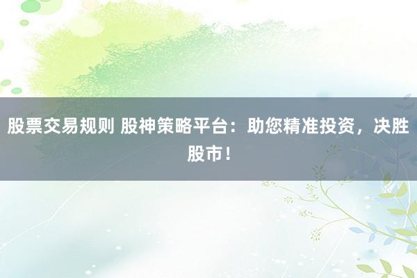 股票交易规则 股神策略平台：助您精准投资，决胜股市！