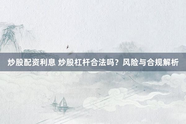 炒股配资利息 炒股杠杆合法吗？风险与合规解析