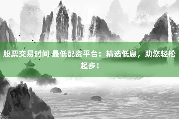 股票交易时间 最低配资平台：精选低息，助您轻松起步！