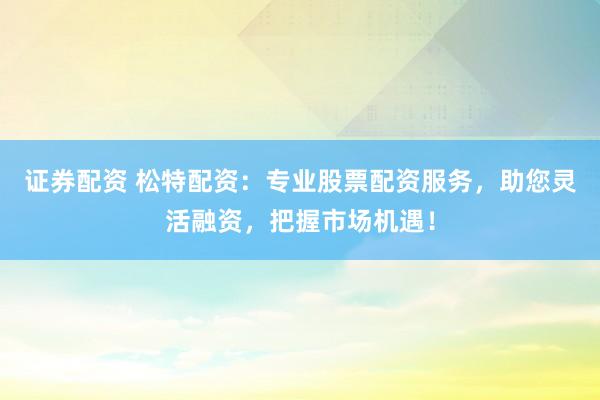 证券配资 松特配资：专业股票配资服务，助您灵活融资，把握市场机遇！