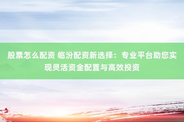 股票怎么配资 临汾配资新选择：专业平台助您实现灵活资金配置与高效投资