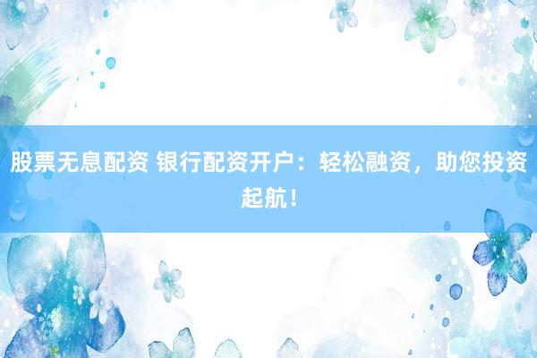 股票无息配资 银行配资开户：轻松融资，助您投资起航！