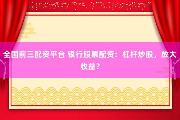 全国前三配资平台 银行股票配资：杠杆炒股，放大收益？