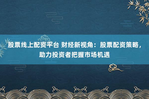 股票线上配资平台 财经新视角：股票配资策略，助力投资者把握市场机遇