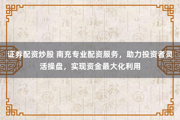 证券配资炒股 南充专业配资服务，助力投资者灵活操盘，实现资金最大化利用