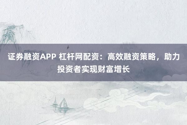 证券融资APP 杠杆网配资：高效融资策略，助力投资者实现财富增长