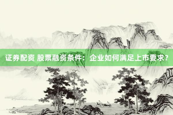 证券配资 股票融资条件：企业如何满足上市要求？