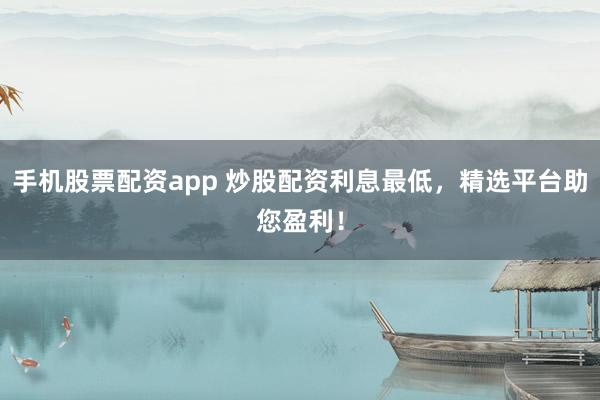 手机股票配资app 炒股配资利息最低，精选平台助您盈利！