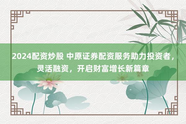 2024配资炒股 中原证券配资服务助力投资者，灵活融资，开启财富增长新篇章