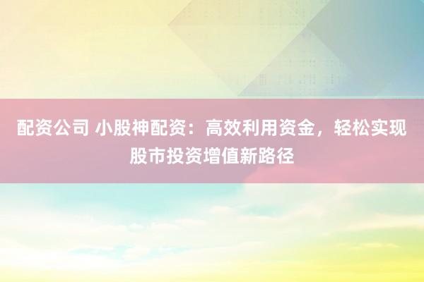 配资公司 小股神配资：高效利用资金，轻松实现股市投资增值新路径