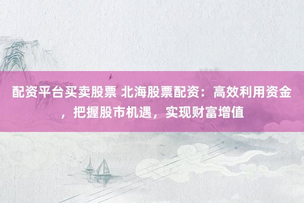 配资平台买卖股票 北海股票配资：高效利用资金，把握股市机遇，实现财富增值