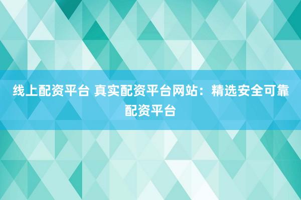 线上配资平台 真实配资平台网站：精选安全可靠配资平台
