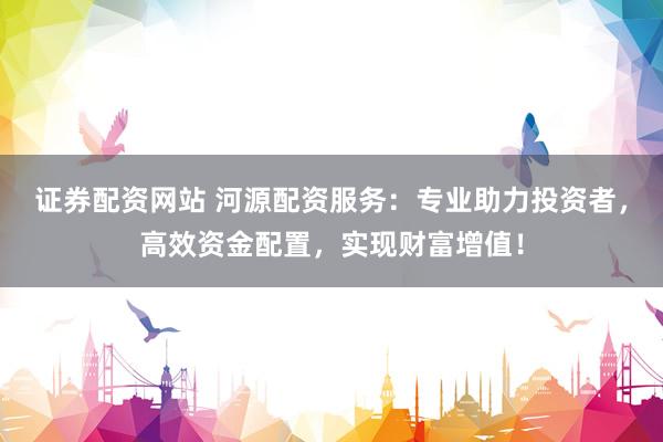 证券配资网站 河源配资服务：专业助力投资者，高效资金配置，实现财富增值！