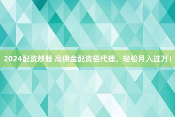 2024配资炒股 高佣金配资招代理，轻松月入过万！