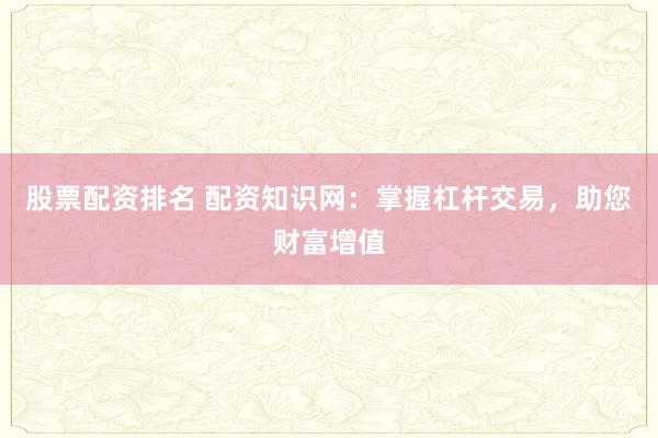 股票配资排名 配资知识网：掌握杠杆交易，助您财富增值