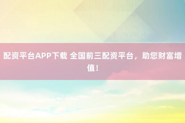 配资平台APP下载 全国前三配资平台，助您财富增值！
