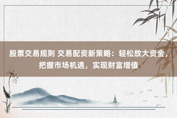 股票交易规则 交易配资新策略：轻松放大资金，把握市场机遇，实现财富增值
