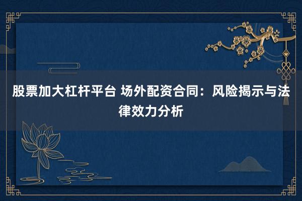 股票加大杠杆平台 场外配资合同：风险揭示与法律效力分析