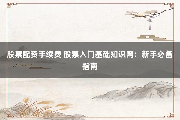 股票配资手续费 股票入门基础知识网：新手必备指南