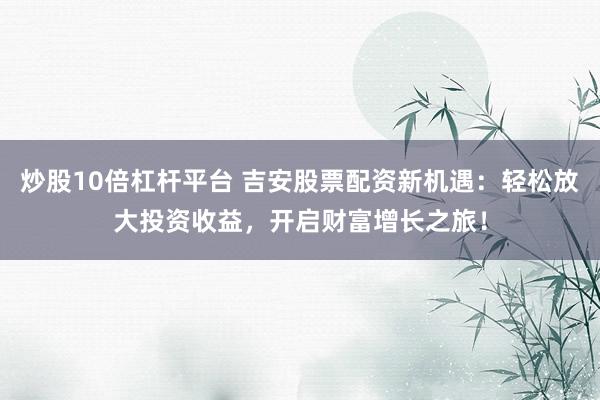 炒股10倍杠杆平台 吉安股票配资新机遇:轻松放大投资收益,开启财富增长之旅!