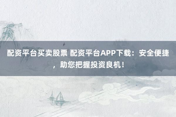 配资平台买卖股票 配资平台APP下载:安全便捷,助您把握投资良机!