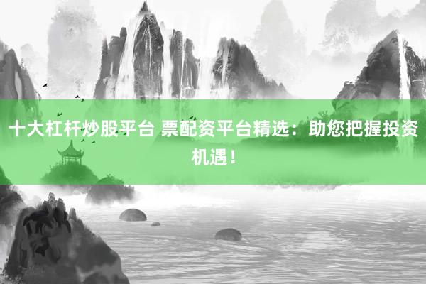 十大杠杆炒股平台 票配资平台精选：助您把握投资机遇！
