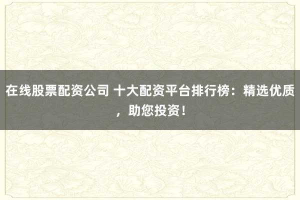 在线股票配资公司 十大配资平台排行榜：精选优质，助您投资！