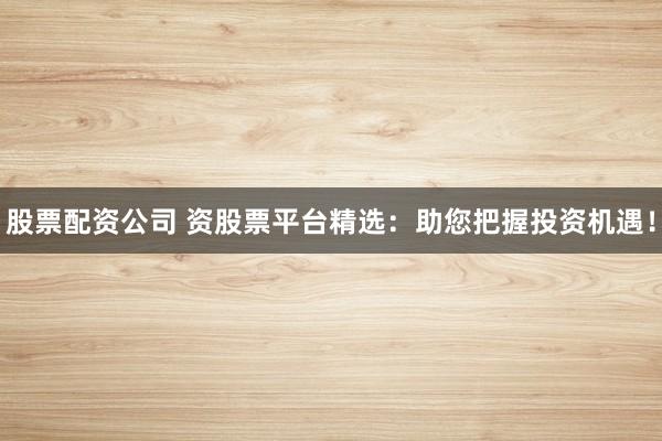 股票配资公司 资股票平台精选：助您把握投资机遇！