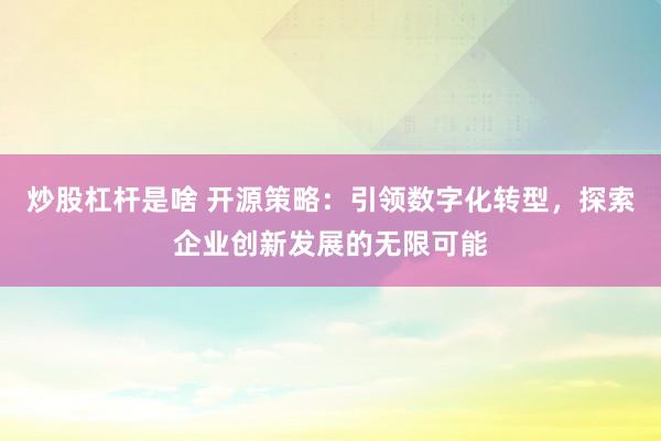 炒股杠杆是啥 开源策略:引领数字化转型,探索企业创新发展的无限可能