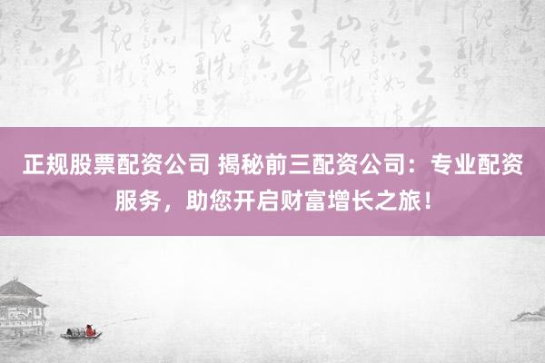 正规股票配资公司 揭秘前三配资公司：专业配资服务，助您开启财富增长之旅！
