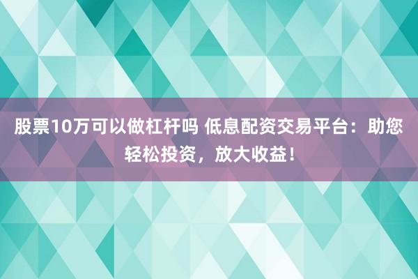 股票10万可以做杠杆吗 低息配资交易平台：助您轻松投资，放大收益！